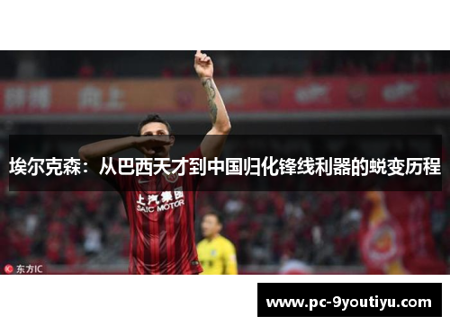埃尔克森：从巴西天才到中国归化锋线利器的蜕变历程