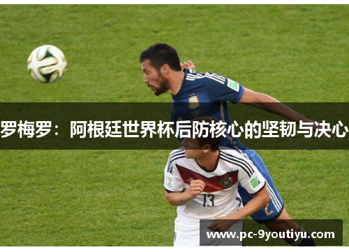 罗梅罗：阿根廷世界杯后防核心的坚韧与决心