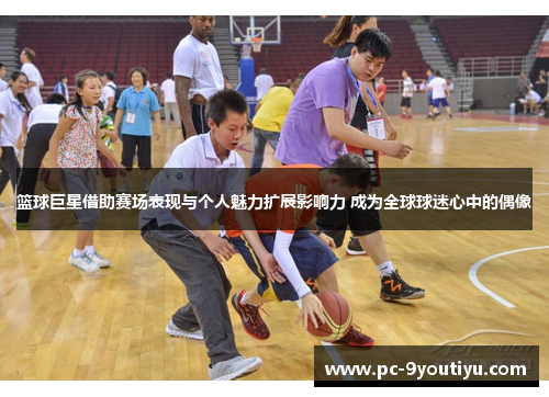 篮球巨星借助赛场表现与个人魅力扩展影响力 成为全球球迷心中的偶像