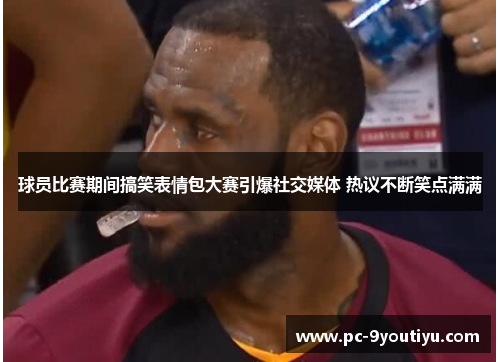 球员比赛期间搞笑表情包大赛引爆社交媒体 热议不断笑点满满