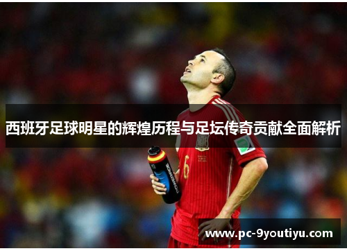 西班牙足球明星的辉煌历程与足坛传奇贡献全面解析