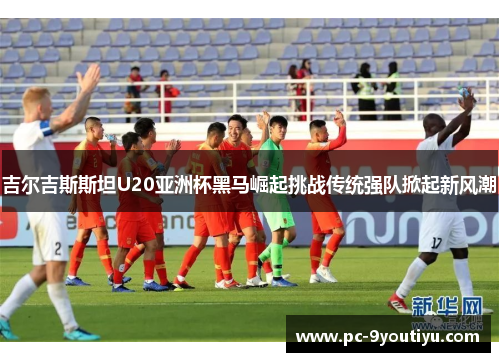 吉尔吉斯斯坦U20亚洲杯黑马崛起挑战传统强队掀起新风潮