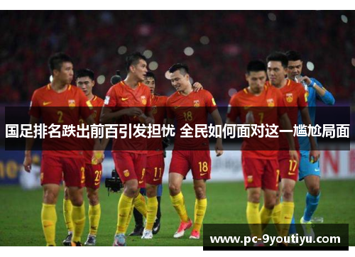 国足排名跌出前百引发担忧 全民如何面对这一尴尬局面