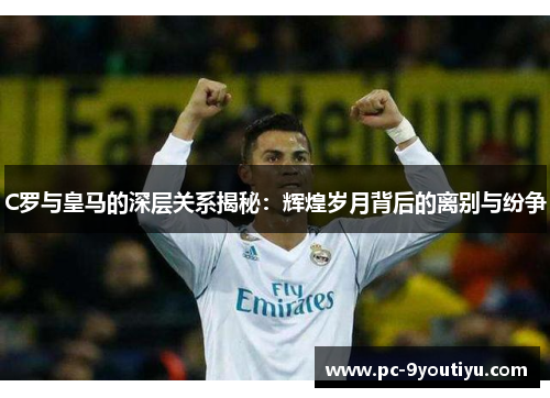 C罗与皇马的深层关系揭秘：辉煌岁月背后的离别与纷争